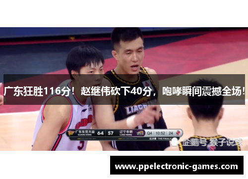广东狂胜116分！赵继伟砍下40分，咆哮瞬间震撼全场！