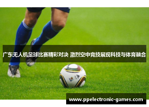 广东无人机足球比赛精彩对决 激烈空中竞技展现科技与体育融合