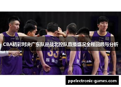 CBA精彩对决广东队迎战北控队直播盛况全程回顾与分析