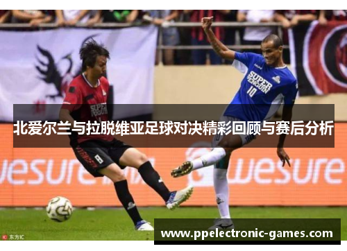 北爱尔兰与拉脱维亚足球对决精彩回顾与赛后分析